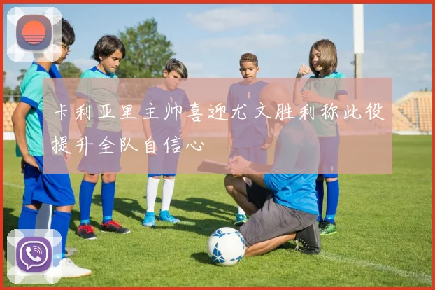 卡利亚里主帅喜迎尤文胜利称此役提升全队自信心