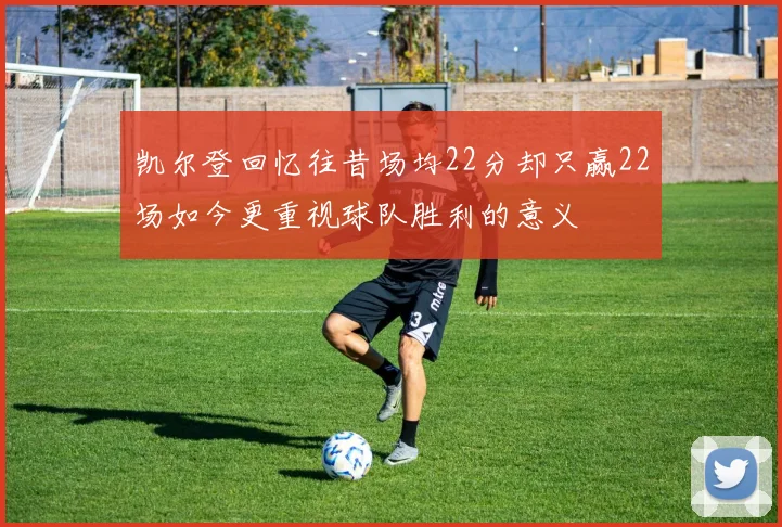 凯尔登回忆往昔场均22分却只赢22场如今更重视球队胜利的意义