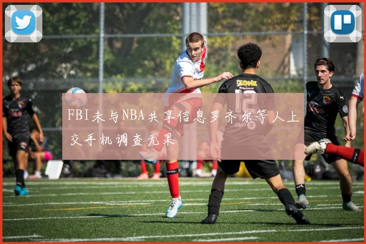 FBI未与NBA共享信息罗齐尔等人上交手机调查无果