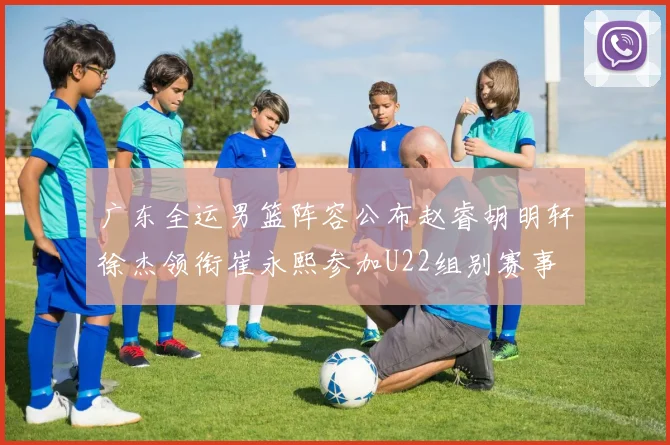 广东全运男篮阵容公布赵睿胡明轩徐杰领衔崔永熙参加U22组别赛事