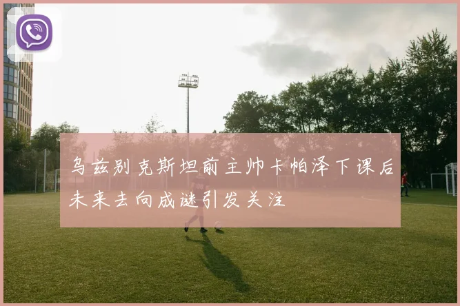 乌兹别克斯坦前主帅卡帕泽下课后未来去向成谜引发关注