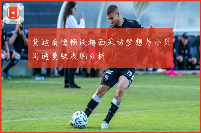 费迪南德畅谈梅西采访梦想与小贝沟通曼联表现分析