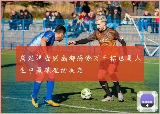 周定洋告别成都感慨万千称这是人生中最艰难的决定
