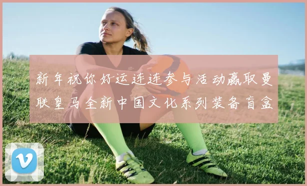 新年祝你好运连连参与活动赢取曼联皇马全新中国文化系列装备盲盒