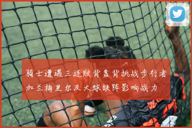 骑士遭遇三连败背靠背挑战步行者加兰梅里尔及大球缺阵影响战力