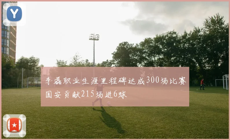 李磊职业生涯里程碑达成300场比赛国安贡献215场进6球