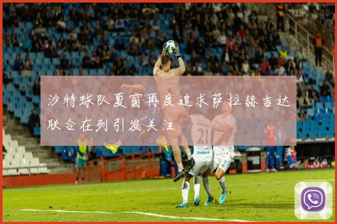 沙特球队夏窗再度追求萨拉赫吉达联合在列引发关注