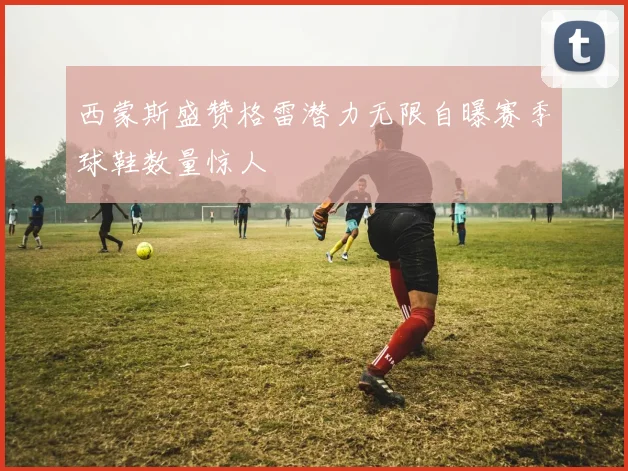 西蒙斯盛赞格雷潜力无限自曝赛季球鞋数量惊人