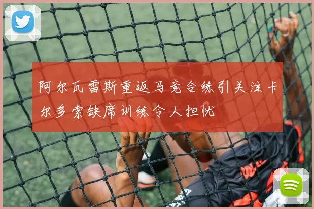 阿尔瓦雷斯重返马竞合练引关注卡尔多索缺席训练令人担忧