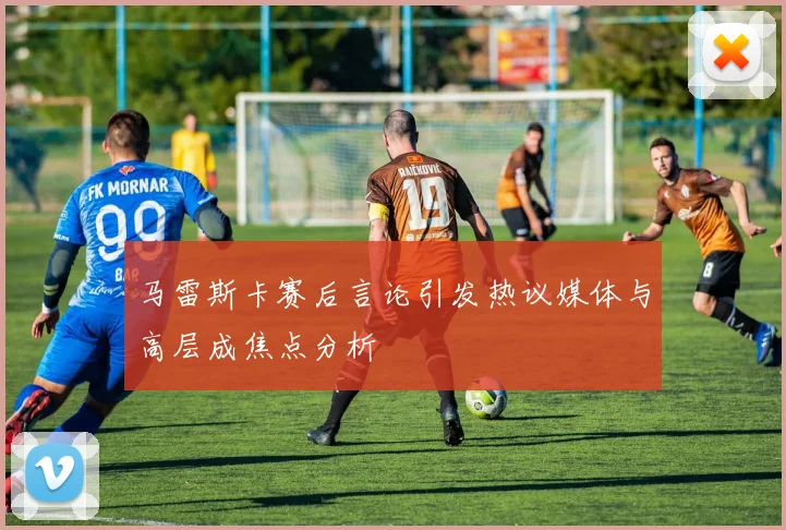 马雷斯卡赛后言论引发热议媒体与高层成焦点分析