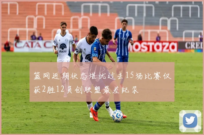 篮网近期状态堪忧过去15场比赛仅获2胜12负创联盟最差纪录