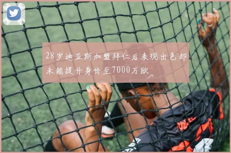 28岁迪亚斯加盟拜仁后表现出色却未能提升身价至7000万欧