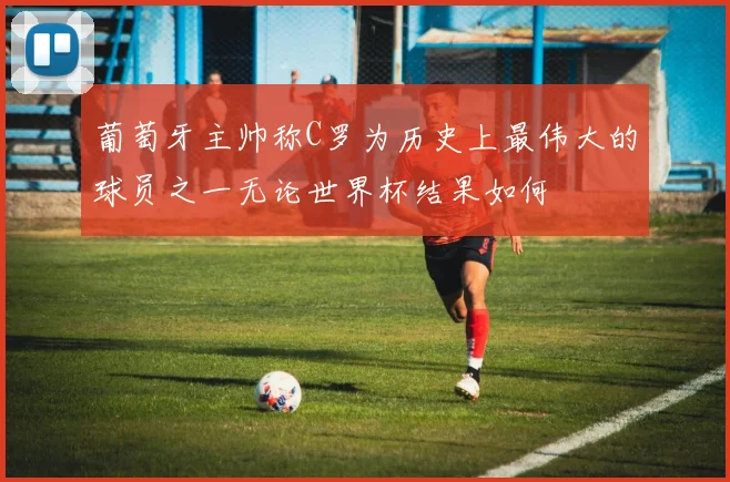 葡萄牙主帅称C罗为历史上最伟大的球员之一无论世界杯结果如何