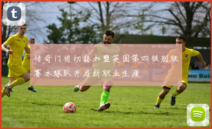 传奇门将切赫加盟英国第四级别联赛冰球队开启新职业生涯