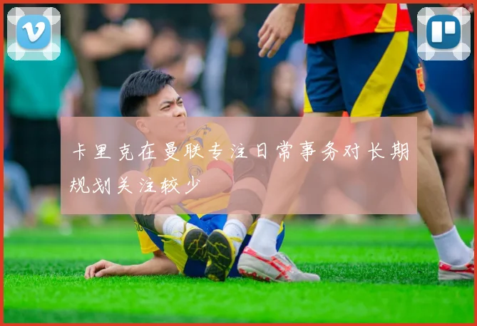 卡里克在曼联专注日常事务对长期规划关注较少