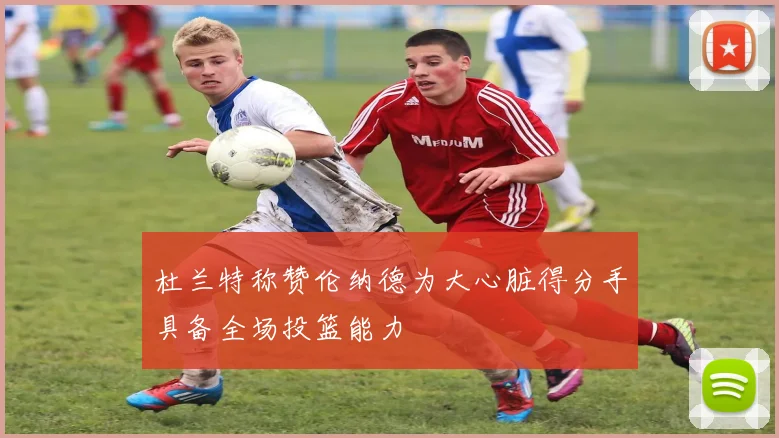 杜兰特称赞伦纳德为大心脏得分手具备全场投篮能力